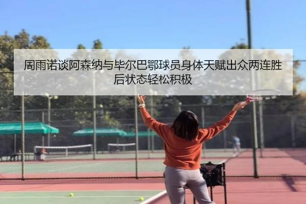 周雨诺谈阿森纳与毕尔巴鄂球员身体天赋出众两连胜后状态轻松积极